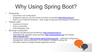 Why Using Spring Boot?
• Productivity
– Convention over configuration
– Designed to get you up and running as quickly as possible (http://start.spring.io/)
– Built on top of Spring Framework - wide range of supported technologies & frameworks
• Cleaner code
– Inversion of Control
– Easy to write tests
– Less boilerplate code
• Running in production
– Supports the Microservice Architecture (http://microservices.io/)
– Automated DB upgrades using Liquibase (http://www.liquibase.org/) and Flyway
(http://flywaydb.org/)
– Spring Cloud support (http://projects.spring.io/spring-cloud/) - distributed configuration
management, service discovery, circuit breakers, intelligent routing, etc.
– Eliminates need to manage & tweak application servers
 