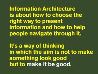 Information Architecture
is about how to choose the
right way to present
information and how to help
people navigate through it.

It’s a way of thinking
in which the aim is not to make
something look good
but to make it be good.
 