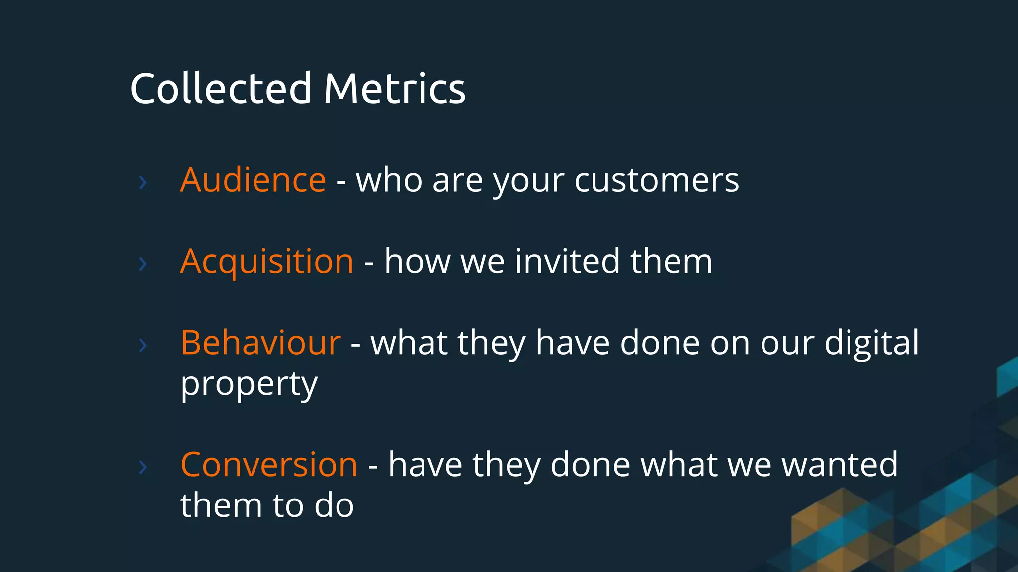 Collected Metrics
› Audience - who are your customers
› Acquisition - how we invited them
› Behaviour - what they have done on our digital
property
› Conversion - have they done what we wanted
them to do
 