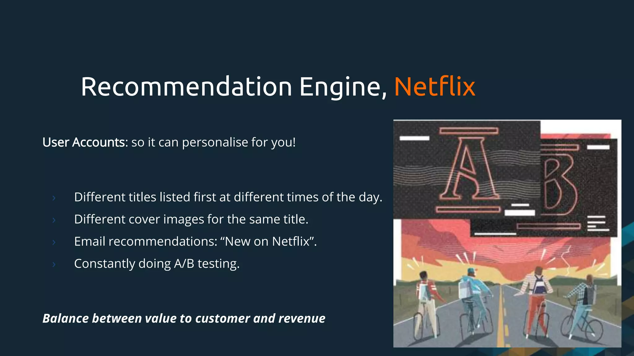 User Accounts: so it can personalise for you!
› Different titles listed first at different times of the day.
› Different cover images for the same title.
› Email recommendations: “New on Netflix”.
› Constantly doing A/B testing.
Balance between value to customer and revenue
Recommendation Engine, Netflix
 
