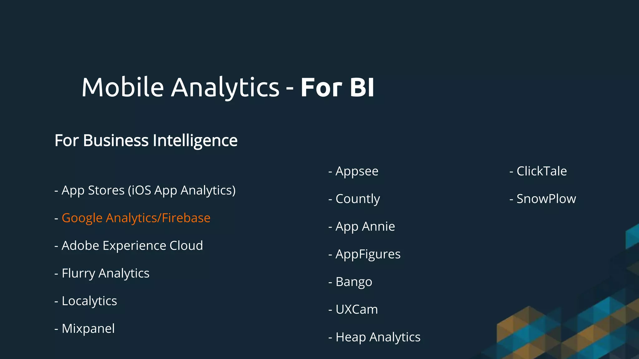 For Business Intelligence
- App Stores (iOS App Analytics)
- Google Analytics/Firebase
- Adobe Experience Cloud
- Flurry Analytics
- Localytics
- Mixpanel
Mobile Analytics - For BI
- Appsee
- Countly
- App Annie
- AppFigures
- Bango
- UXCam
- Heap Analytics
- ClickTale
- SnowPlow
 