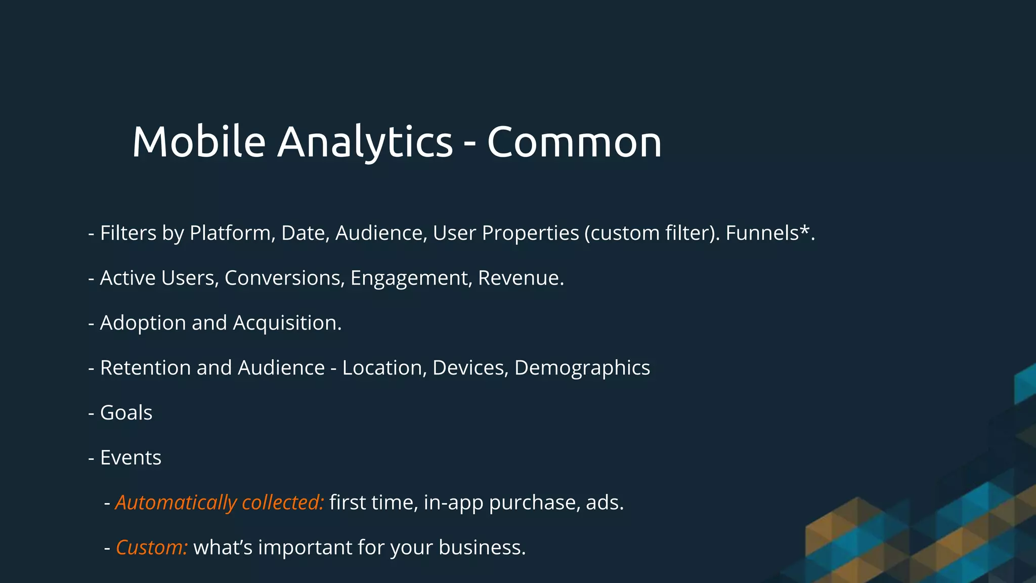 - Filters by Platform, Date, Audience, User Properties (custom filter). Funnels*.
- Active Users, Conversions, Engagement, Revenue.
- Adoption and Acquisition.
- Retention and Audience - Location, Devices, Demographics
- Goals
- Events
- Automatically collected: first time, in-app purchase, ads.
- Custom: what’s important for your business.
Mobile Analytics - Common
 