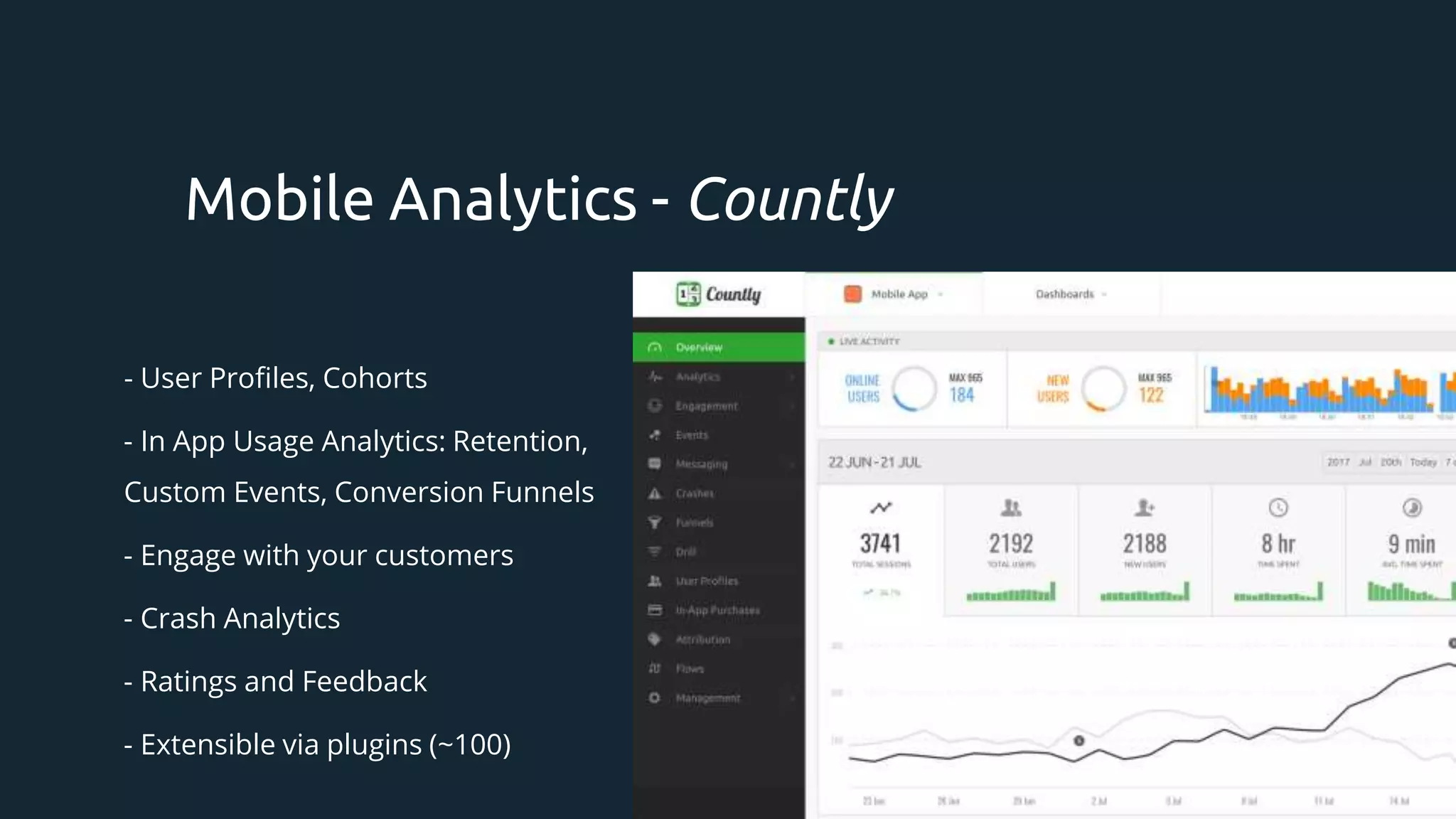 - User Profiles, Cohorts
- In App Usage Analytics: Retention,
Custom Events, Conversion Funnels
- Engage with your customers
- Crash Analytics
- Ratings and Feedback
- Extensible via plugins (~100)
Mobile Analytics - Countly
 