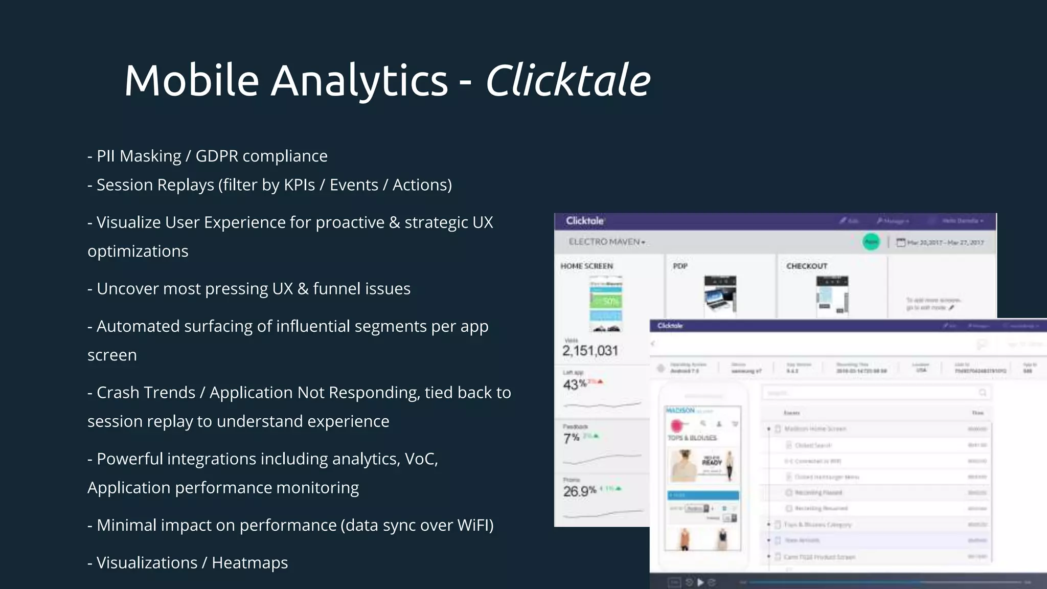 - PII Masking / GDPR compliance
- Session Replays (filter by KPIs / Events / Actions)
- Visualize User Experience for proactive & strategic UX
optimizations
- Uncover most pressing UX & funnel issues
- Automated surfacing of influential segments per app
screen
- Crash Trends / Application Not Responding, tied back to
session replay to understand experience
- Powerful integrations including analytics, VoC,
Application performance monitoring
- Minimal impact on performance (data sync over WiFI)
- Visualizations / Heatmaps
Mobile Analytics - Clicktale
 