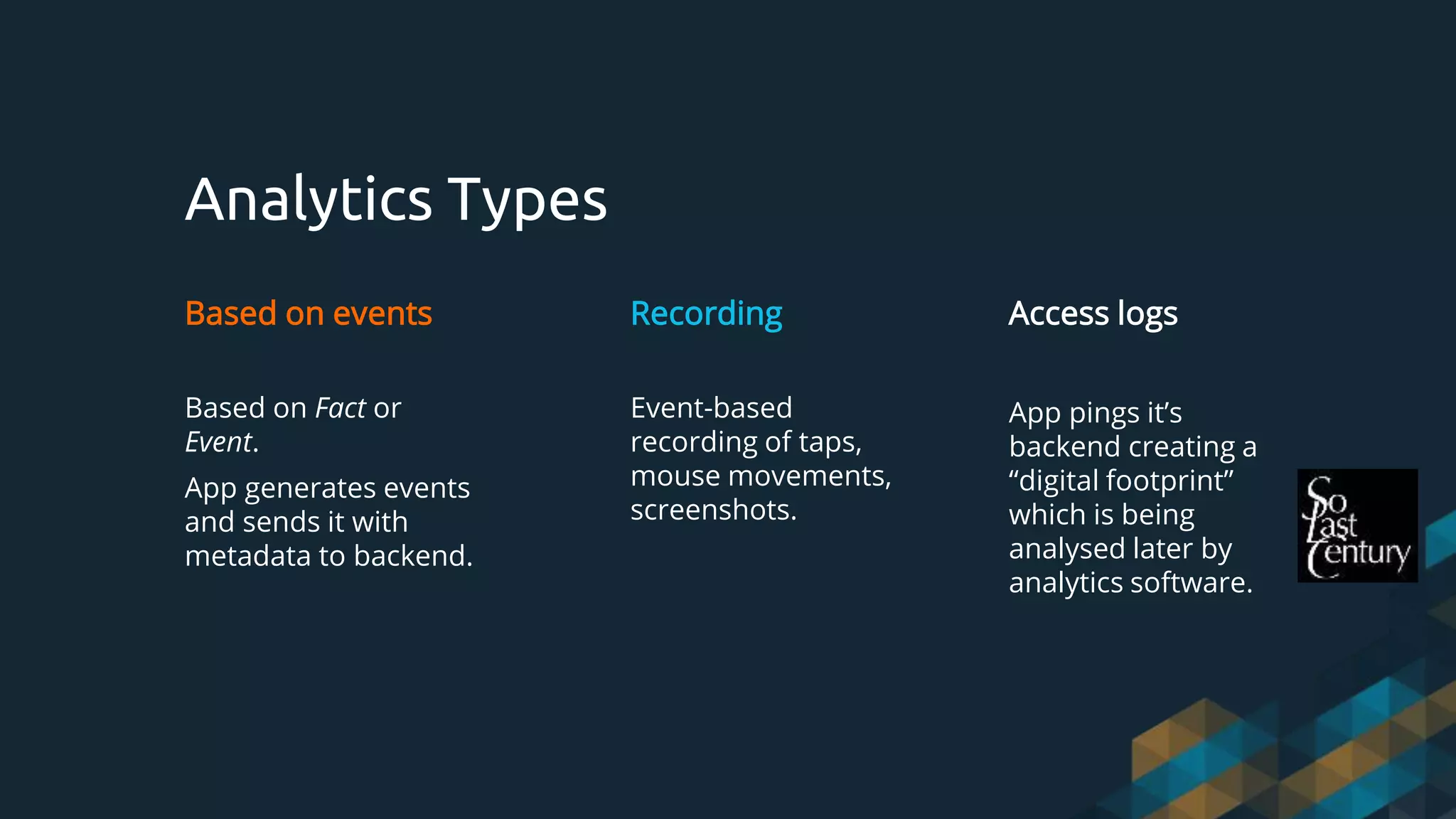 Analytics Types
Based on events
Based on Fact or
Event.
App generates events
and sends it with
metadata to backend.
Recording
Event-based
recording of taps,
mouse movements,
screenshots.
Access logs
App pings it’s
backend creating a
“digital footprint”
which is being
analysed later by
analytics software.
 