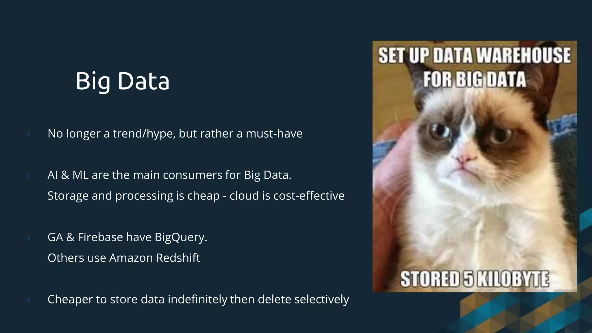 Big Data
› No longer a trend/hype, but rather a must-have
› AI & ML are the main consumers for Big Data.
Storage and processing is cheap - cloud is cost-effective
› GA & Firebase have BigQuery.
Others use Amazon Redshift
› Cheaper to store data indefinitely then delete selectively
 