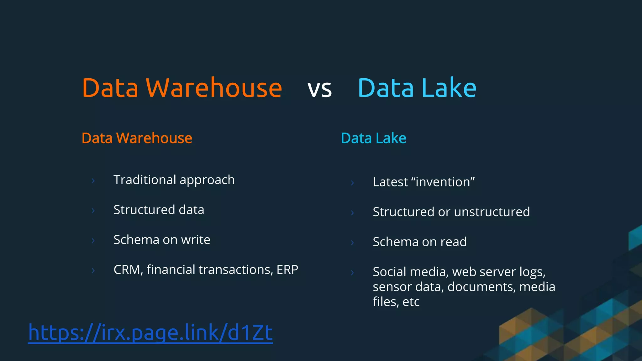 Data Warehouse vs Data Lake
Data Warehouse
› Traditional approach
› Structured data
› Schema on write
› CRM, financial transactions, ERP
Data Lake
› Latest “invention”
› Structured or unstructured
› Schema on read
› Social media, web server logs,
sensor data, documents, media
files, etc
https://irx.page.link/d1Zt
 