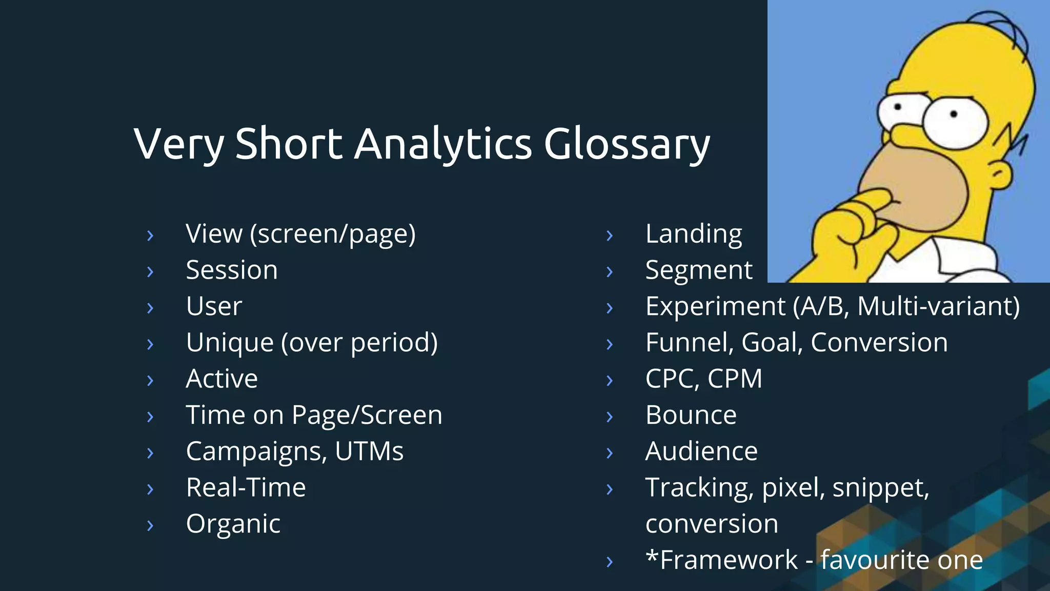 › View (screen/page)
› Session
› User
› Unique (over period)
› Active
› Time on Page/Screen
› Campaigns, UTMs
› Real-Time
› Organic
Very Short Analytics Glossary
› Landing
› Segment
› Experiment (A/B, Multi-variant)
› Funnel, Goal, Conversion
› CPC, CPM
› Bounce
› Audience
› Tracking, pixel, snippet,
conversion
› *Framework - favourite one
 