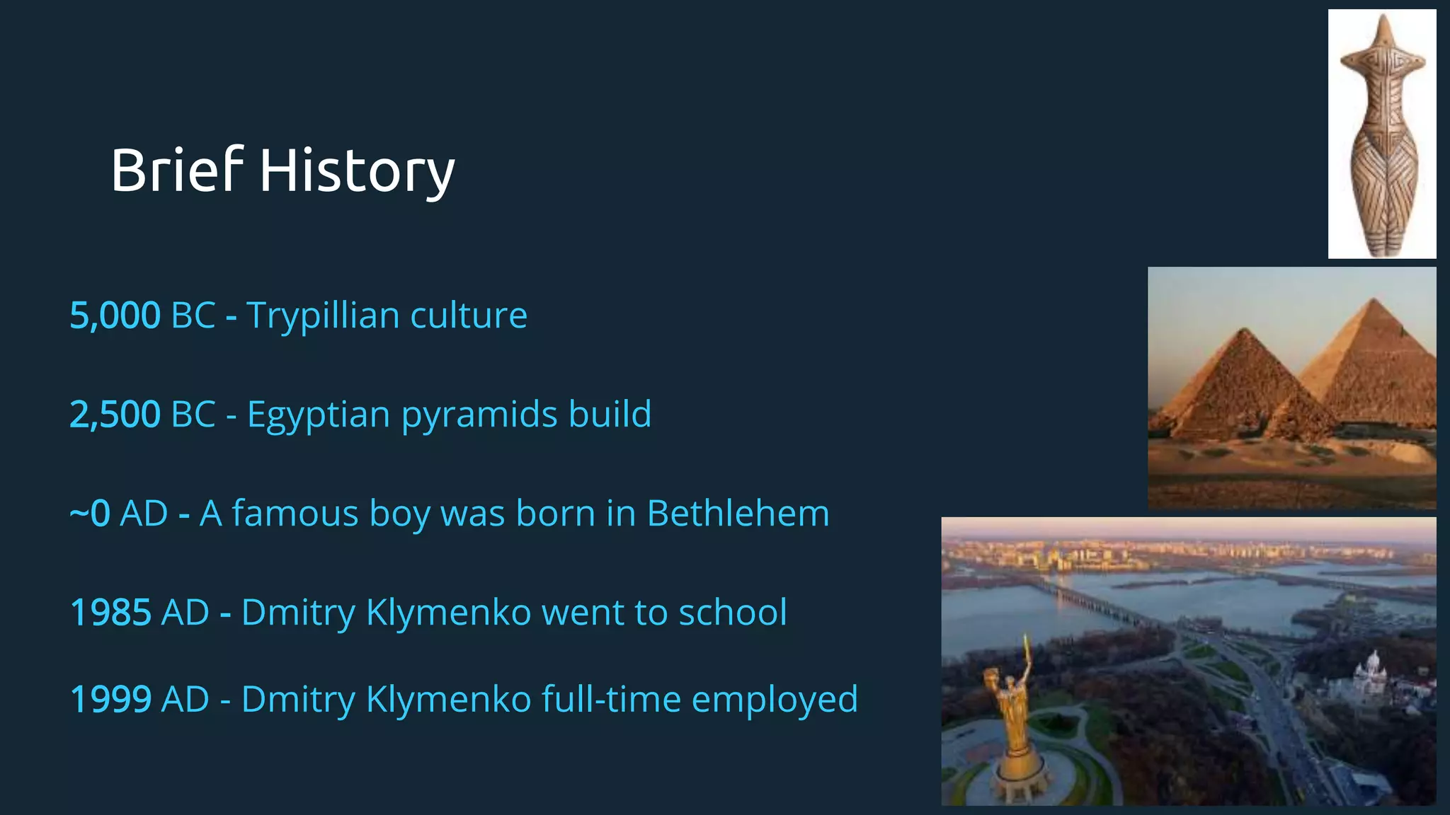 Brief History
5,000 BC - Trypillian culture
2,500 BC - Egyptian pyramids build
~0 AD - A famous boy was born in Bethlehem
1985 AD - Dmitry Klymenko went to school
1999 AD - Dmitry Klymenko full-time employed
 