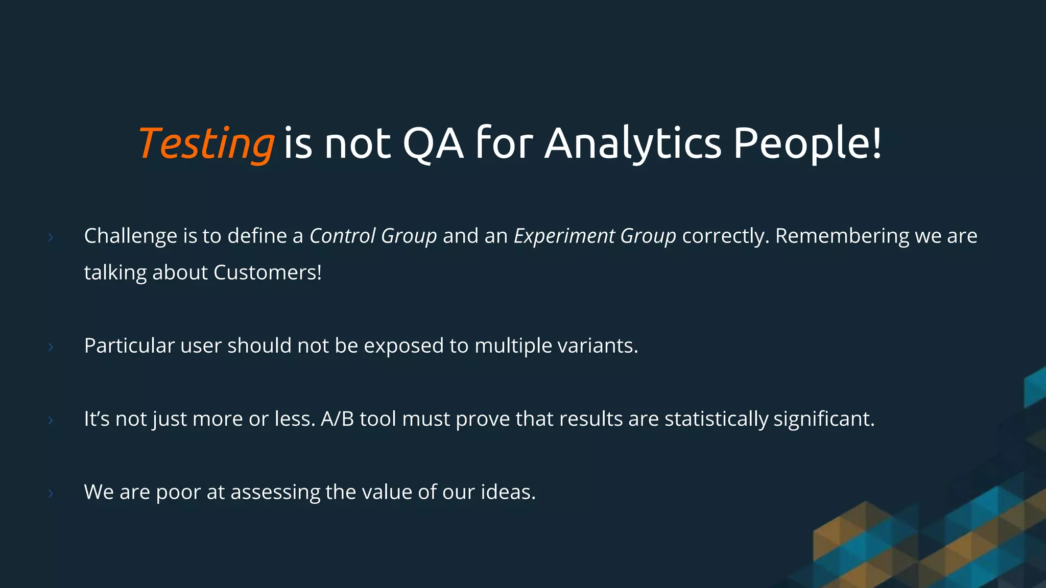Testing is not QA for Analytics People!
› Challenge is to define a Control Group and an Experiment Group correctly. Remembering we are
talking about Customers!
› Particular user should not be exposed to multiple variants.
› It’s not just more or less. A/B tool must prove that results are statistically significant.
› We are poor at assessing the value of our ideas.
 