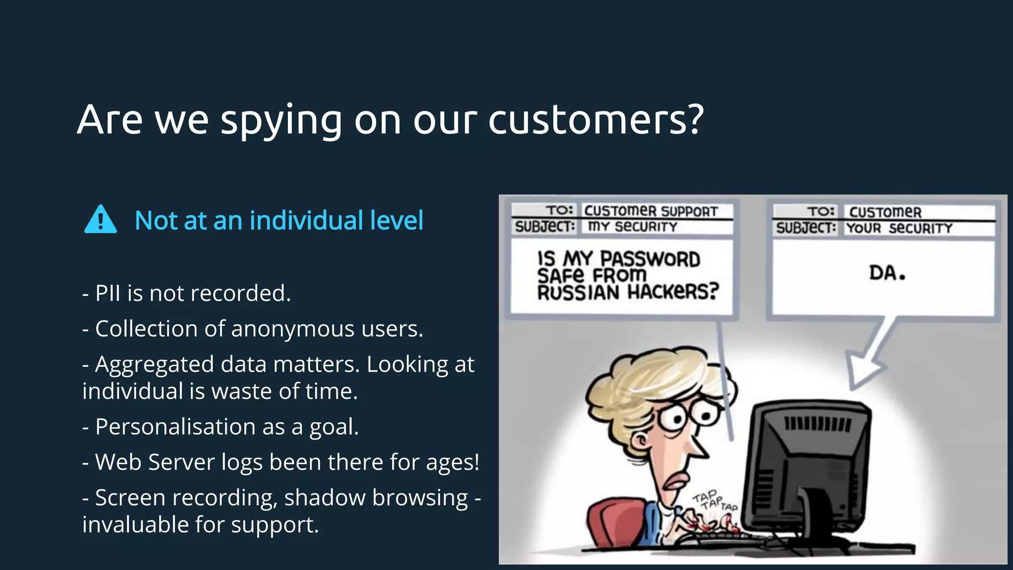 Are we spying on our customers?
Not at an individual level
- PII is not recorded.
- Collection of anonymous users.
- Aggregated data matters. Looking at
individual is waste of time.
- Personalisation as a goal.
- Web Server logs been there for ages!
- Screen recording, shadow browsing -
invaluable for support.
 