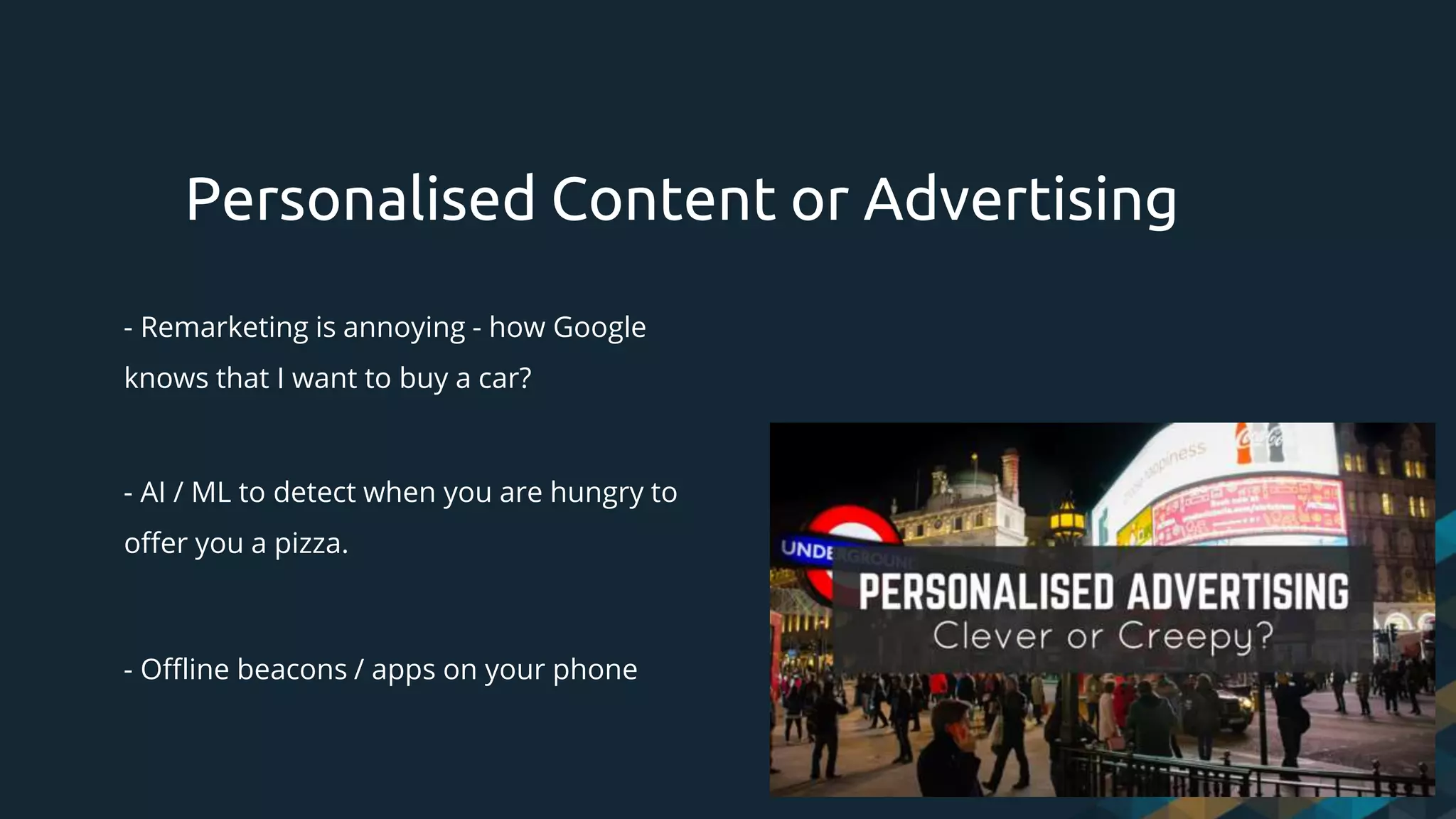- Remarketing is annoying - how Google
knows that I want to buy a car?
- AI / ML to detect when you are hungry to
offer you a pizza.
- Offline beacons / apps on your phone
Personalised Content or Advertising
 