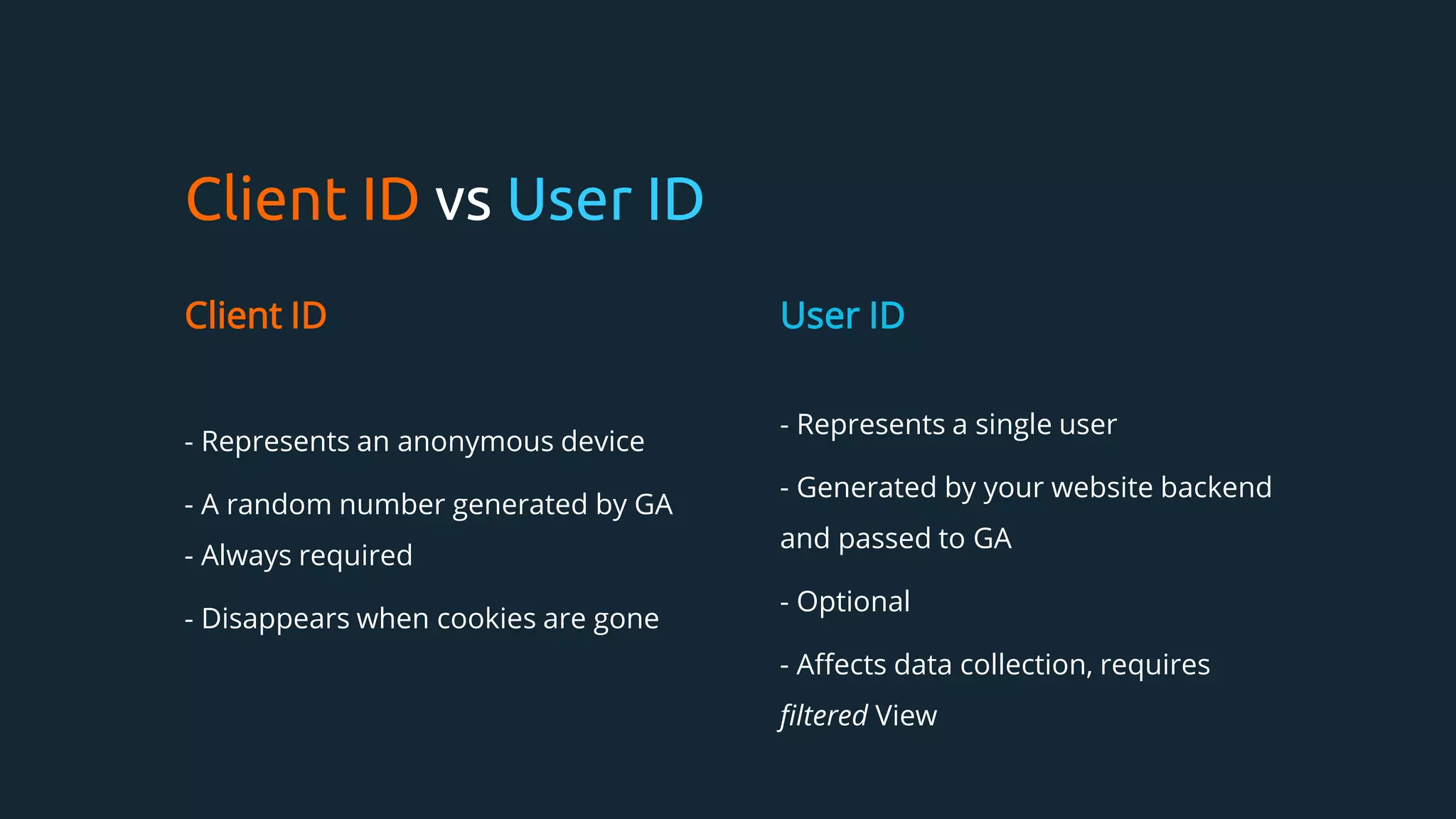 Client ID vs User ID
Client ID
- Represents an anonymous device
- A random number generated by GA
- Always required
- Disappears when cookies are gone
User ID
- Represents a single user
- Generated by your website backend
and passed to GA
- Optional
- Affects data collection, requires
filtered View
 