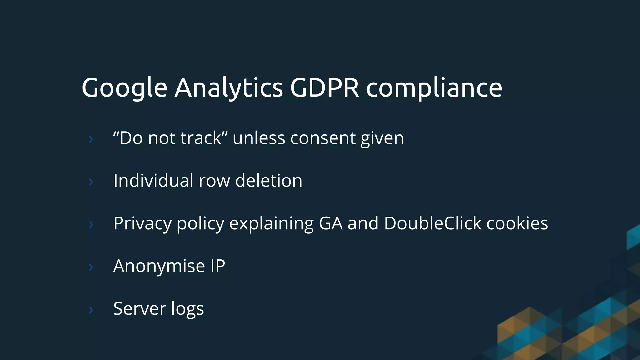 Google Analytics GDPR compliance
› “Do not track” unless consent given
› Individual row deletion
› Privacy policy explaining GA and DoubleClick cookies
› Anonymise IP
› Server logs
 