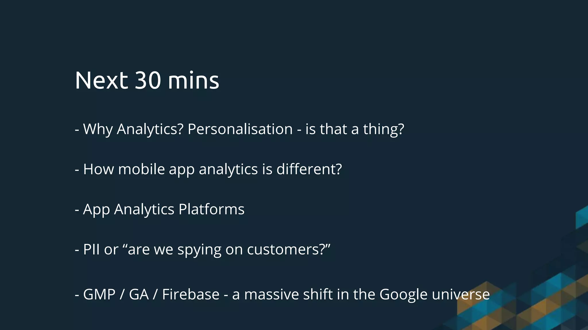 - Why Analytics? Personalisation - is that a thing?
- How mobile app analytics is different?
- App Analytics Platforms
- PII or “are we spying on customers?”
- GMP / GA / Firebase - a massive shift in the Google universe
Next 30 mins
 