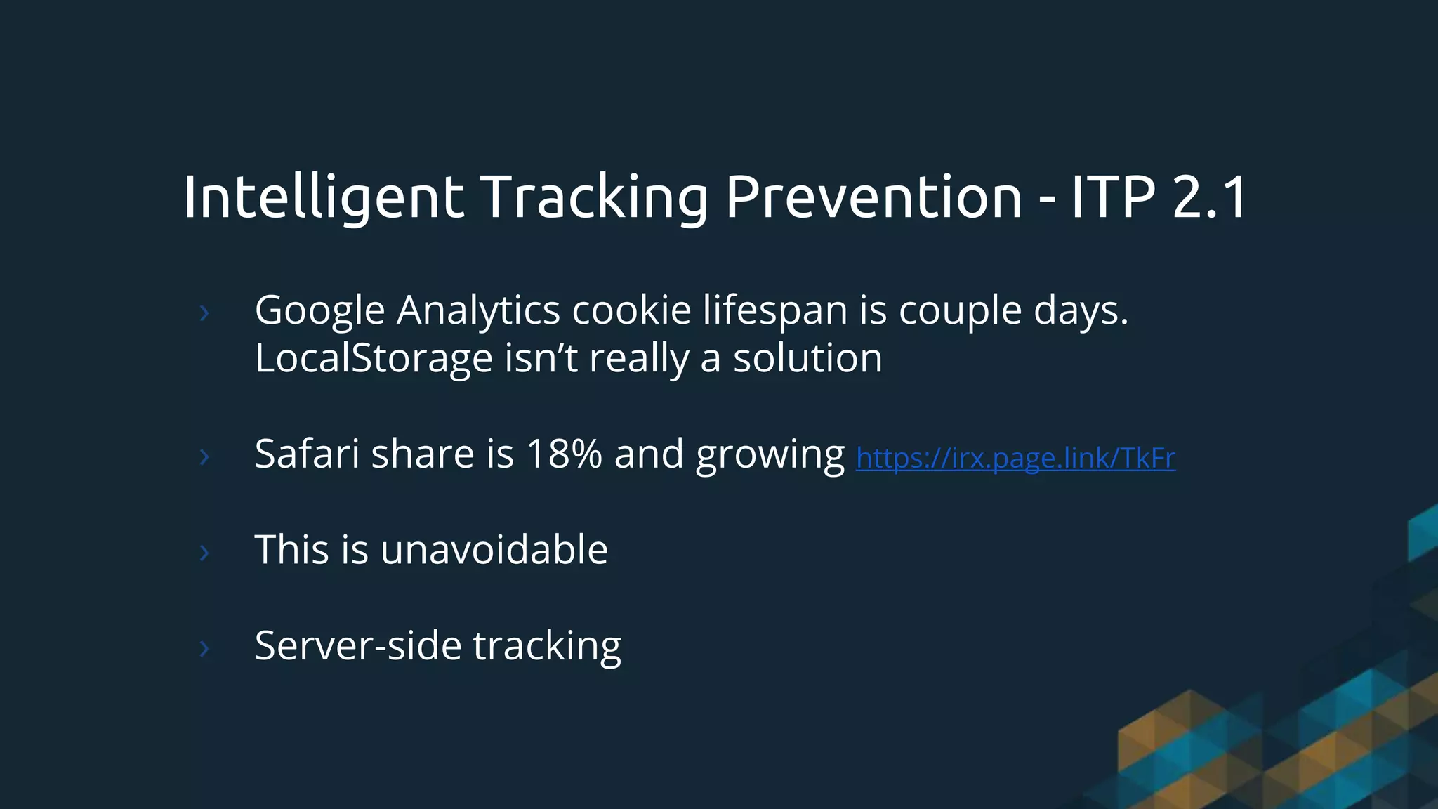 Intelligent Tracking Prevention - ITP 2.1
› Google Analytics cookie lifespan is couple days.
LocalStorage isn’t really a solution
› Safari share is 18% and growing https://irx.page.link/TkFr
› This is unavoidable
› Server-side tracking
 