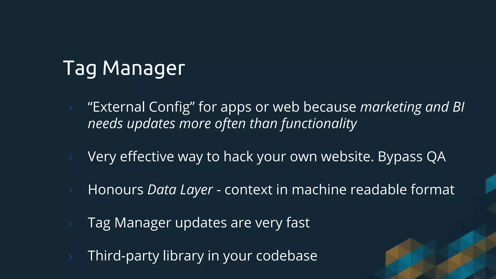 Tag Manager
› “External Config” for apps or web because marketing and BI
needs updates more often than functionality
› Very effective way to hack your own website. Bypass QA
› Honours Data Layer - context in machine readable format
› Tag Manager updates are very fast
› Third-party library in your codebase
 