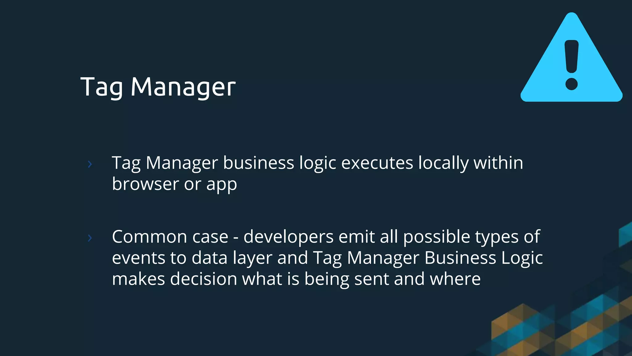 Tag Manager
› Tag Manager business logic executes locally within
browser or app
› Common case - developers emit all possible types of
events to data layer and Tag Manager Business Logic
makes decision what is being sent and where
 