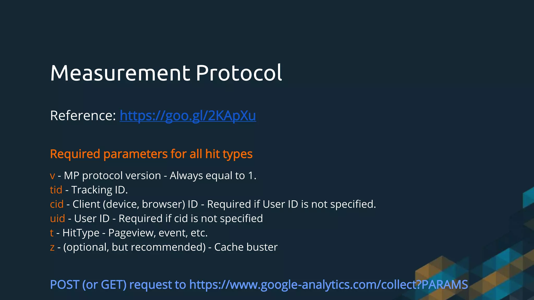 Measurement Protocol
Reference: https://goo.gl/2KApXu
Required parameters for all hit types
v - MP protocol version - Always equal to 1.
tid - Tracking ID.
cid - Client (device, browser) ID - Required if User ID is not specified.
uid - User ID - Required if cid is not specified
t - HitType - Pageview, event, etc.
z - (optional, but recommended) - Cache buster
POST (or GET) request to https://www.google-analytics.com/collect?PARAMS
 