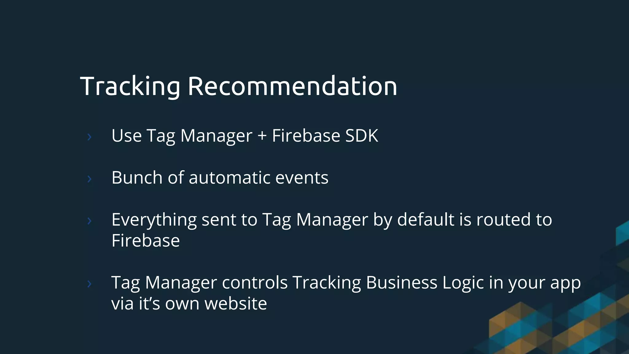 Tracking Recommendation
› Use Tag Manager + Firebase SDK
› Bunch of automatic events
› Everything sent to Tag Manager by default is routed to
Firebase
› Tag Manager controls Tracking Business Logic in your app
via it’s own website
 