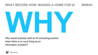 WHAT BEFORE HOW: MAKING A HOME FOR IA               #WB4H




Why would anybody start an IA consulting practice
when there is no such thing as an
information architect?
 
