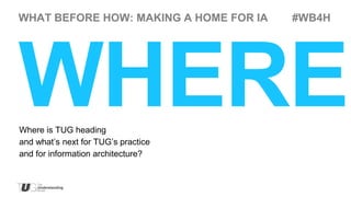 WHAT BEFORE HOW: MAKING A HOME FOR IA   #WB4H




WHERE
Where is TUG heading
and what’s next for TUG’s practice
and for information architecture?
 