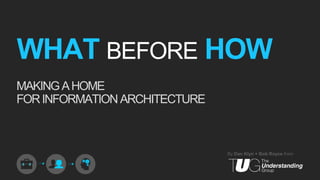WHAT BEFORE HOW
MAKING A HOME
FOR INFORMATION ARCHITECTURE



                               By Dan Klyn + Bob Royce from
 