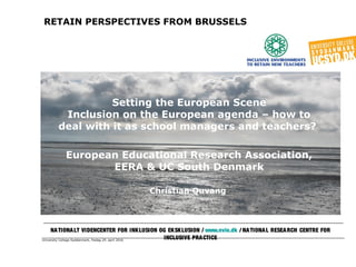 University College Syddanmark, fredag 29. april 2016
RETAIN PERSPECTIVES FROM BRUSSELS
Setting the European Scene
Inclusion on the European agenda – how to
deal with it as school managers and teachers?
European Educational Research Association,
EERA & UC South Denmark
Christian Quvang
NATIONALT VIDENCENTER FOR INKLUSION OG EKSKLUSION / www.nvie.dk / NATIONAL RESEARCH CENTRE FOR
INCLUSIVE PRACTICE
 