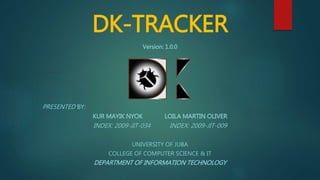 DK-TRACKER
Version: 1.0.0
PRESENTED BY:
KUR MAYIK NYOK LOILA MARTIN OLIVER
INDEX: 2009-JIT-034 INDEX: 2009-JIT-009
UNIVERSITY OF JUBA
COLLEGE OF COMPUTER SCIENCE & IT
DEPARTMENT OF INFORMATION TECHNOLOGY
 