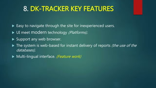 8. DK-TRACKER KEY FEATURES
 Easy to navigate through the site for inexperienced users.
 UI meet modern technology (Platforms).
 Support any web browser.
 The system is web-based for instant delivery of reports (the use of the
databases).
 Multi-lingual interface. (Feature work)
 