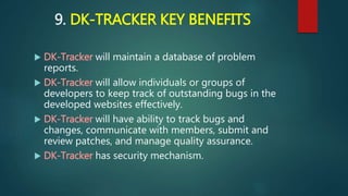9. DK-TRACKER KEY BENEFITS
 DK-Tracker will maintain a database of problem
reports.
 DK-Tracker will allow individuals or groups of
developers to keep track of outstanding bugs in the
developed websites effectively.
 DK-Tracker will have ability to track bugs and
changes, communicate with members, submit and
review patches, and manage quality assurance.
 DK-Tracker has security mechanism.
 