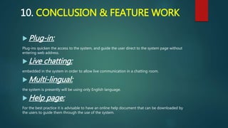 10. CONCLUSION & FEATURE WORK
 Plug-in:
Plug-ins quicken the access to the system, and guide the user direct to the system page without
entering web address.
 Live chatting:
embedded in the system in order to allow live communication in a chatting room.
 Multi-lingual:
the system is presently will be using only English language.
 Help page:
For the best practice it is advisable to have an online help document that can be downloaded by
the users to guide them through the use of the system.
 