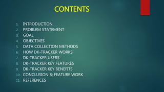 CONTENTS
1. INTRODUCTION
2. PROBLEM STATEMENT
3. GOAL
4. OBJECTIVES
5. DATA COLLECTION METHODS
6. HOW DK-TRACKER WORKS
7. DK-TRACKER USERS
8. DK-TRACKER KEY FEATURES
9. DK-TRACKER KEY BENEFITS
10. CONCLUSION & FEATURE WORK
11. REFERENCES
 