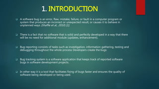 1. INTRODUCTION
 A software bug is an error, flaw, mistake, failure, or fault in a computer program or
system that produces an incorrect or unexpected result, or causes it to behave in
unplanned ways (Shaffie et al., 2010) [1].
 There is a fact that no software that is solid and perfectly developed in a way that there
will be no need for additional module (updates, enhancement).
 Bug reporting consists of tasks such as investigation, information gathering, testing and
debugging throughout the whole process Developers create the bugs
 Bug tracking system is a software application that keeps track of reported software
bugs in software development projects.
 In other way it is a tool that facilitates fixing of bugs faster and ensures the quality of
software being developed or being used.
 