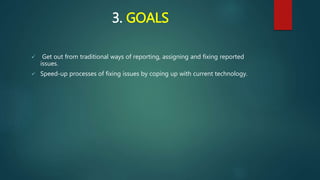 3. GOALS
 Get out from traditional ways of reporting, assigning and fixing reported
issues.
 Speed-up processes of fixing issues by coping up with current technology.
 