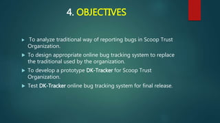 4. OBJECTIVES
 To analyze traditional way of reporting bugs in Scoop Trust
Organization.
 To design appropriate online bug tracking system to replace
the traditional used by the organization.
 To develop a prototype DK-Tracker for Scoop Trust
Organization.
 Test DK-Tracker online bug tracking system for final release.
 