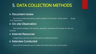 5. DATA COLLECTION METHODS
 Document review
Document include bug reports, system guideline of the system being used in Scoop
Trust Organization.
 On-site Observation
First-hand knowledge of all activities, operations, processes of the system on-site was
obtained
 Internet Resources
Google Books, journals and articles that has related information.
 Interview Conducted
done with the potential users to collect information about the current system
 
