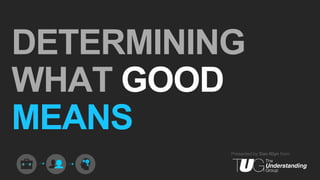 Presented by Dan Klyn from
DETERMINING
WHAT GOOD
MEANS
 