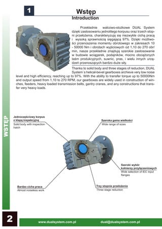 www.dualsystem.com.pl dual@dualsystem.com.pl2
1 Wstęp
Introduction
	 Przekładnie walcowo-stożkowe DUAL System
dzięki zastosowaniu jednolitego korpusu oraz trzech stop-
ni przełożenia, charakteryzują się niezwykle cichą pracą
i wysoką sprawnością sięgającą 97%. Dzięki możliwo-
ści przenoszenia momentu obrotowego w zakresach 10
- 50000 Nm i obrotach wyjściowych od 1,10 do 270 obr/
min, nasze przekładnie znajdują szerokie zastosowanie
w budowie wciągarek, podajników, mocno obciążonych
taśm produkcyjnych, suwnic, pras, i wielu innych urzą-
dzeń przenoszących bardzo duże siły.
Thanks to solid body and three stages of reduction, DUAL
System`s helical-bevel gearboxes archieve very low noise
level and high efficiency, reaching up to 97%. With the ability to transfer torque up to 50000Nm
and output speed from 1,10 to 270 RPM, our gearboxes are widely used in construction of win-
ches, feeders, heavy loaded transmission belts, gantry cranes, and any constructions that trans-
fer very heavy loads.
Szeroka gama wielkości
Jednoczęściowy korpus
z klapą inspekcyjną
Trzy stopnie przełożenia
Szeroki wybór
kołnierzy przyłączeniowych
Bardzo cicha praca
Solid body with inspection
hatch
Wide range of sizes
Wide selection of IEC input
flanges
Three stage reductionAlmost noiseless work
WSTĘP
 