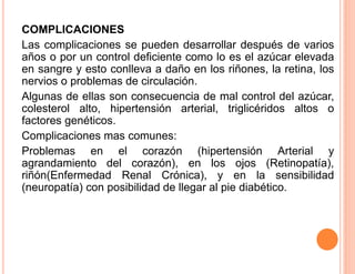 COMPLICACIONES 
Las complicaciones se pueden desarrollar después de varios 
años o por un control deficiente como lo es el azúcar elevada 
en sangre y esto conlleva a daño en los riñones, la retina, los 
nervios o problemas de circulación. 
Algunas de ellas son consecuencia de mal control del azúcar, 
colesterol alto, hipertensión arterial, triglicéridos altos o 
factores genéticos. 
Complicaciones mas comunes: 
Problemas en el corazón (hipertensión Arterial y 
agrandamiento del corazón), en los ojos (Retinopatía), 
riñón(Enfermedad Renal Crónica), y en la sensibilidad 
(neuropatía) con posibilidad de llegar al pie diabético. 
 