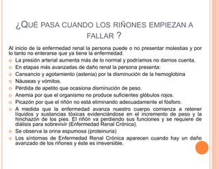 ¿QUÉ PASA CUANDO LOS RIÑONES EMPIEZAN A 
FALLAR ? 
Al inicio de la enfermedad renal la persona puede o no presentar molestias y por 
lo tanto no enterarse que ya tiene la enfermedad. 
 La presión arterial aumenta más de lo normal y podríamos no darnos cuenta. 
 En etapas más avanzadas de daño renal la persona presenta: 
 Cansancio y agotamiento (astenia) por la disminución de la hemoglobina 
 Náuseas y vómitos. 
 Pérdida de apetito que ocasiona disminución de peso. 
 Anemia por que el organismo no produce suficientes glóbulos rojos. 
 Picazón por que el riñón no está eliminando adecuadamente el fósforo. 
 A medida que la enfermedad avanza nuestro cuerpo comienza a retener 
líquidos y sustancias tóxicas evidenciándose en el incremento de peso y la 
hinchazón de los pies. El riñón va perdiendo sus funciones y se requiere de 
diálisis para sobrevivir (Enfermedad Renal Crónica). 
 Se observa la orina espumosa (proteinuria) 
 Los síntomas de Enfermedad Renal Crónica aparecen cuando hay un daño 
avanzado de los riñones y éste es irreversible. 
 