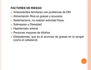 FACTORES DE RIESGO 
 Antecedentes familiares con problemas de DM 
 Alimentación Rica en grasas y azucares 
 Sedentarismo, no realizar actividad física. 
 Sobrepeso u Obesidad 
 Hipertensión arterial 
 Personas mayores de 45años 
 Dislipidemias, que es el acumulo de grasas en la sangre 
(como el colesterol) 
 
