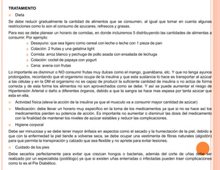 TRATAMIENTO 
 Dieta 
Se debe reducir gradualmente la cantidad de alimentos que se consumen, al igual que tomar en cuenta algunas 
restricciones como lo son el consumo de azucares, refrescos y grasas. 
Para eso se debe planear un horario de comidas, en donde incluiremos 5 distribuyendo las cantidades de alimentas a 
consumir. Por ejemplo: 
 Desayuno: que sea ligero como cereal con leche o leche con 1 pieza de pan 
 Colación: 2 frutas y una gelatina light 
 Comida: arroz blanco y pechuga de pollo asada con ensalada de lechuga 
 Colación: coctel de papaya con yogurt 
 Cena: avena con frutas 
Lo importante es disminuir o NO consumir frutas muy dulces como el mango, guanábana, etc. Y que no tenga ayunos 
prolongados, recordando que el organismo ocupa de la insulina y que esta sustancia lo hace es transportar al azúcar 
a las células y en la DM el organismo no es capaz de producir la suficiente cantidad de insulina o no actúa de forma 
correcta y de esta forma los alimentos no son aprovechados como se debe. Y así se puede aumentar el riesgo de 
Hipertensión Arterial o daño a diferentes órganos, debido a que la sangra se hace mas espesa por tanta azúcar que 
esta en ella. 
 Actividad física (eleva la acción de la insulina ya que el musculo va a consumir mayor cantidad de azúcar) 
 Medicación: debe llevar un horario muy especifico en la toma de los medicamentos ya que si no se hace así los 
medicamentos pierden su potencia de acción. Es importante no aumentar o disminuir las dosis del medicamento 
con la finalidad de mantener los niveles de azúcar estables y reducir las complicaciones. 
 Higiene corporal 
Debe ser minuciosa y se debe tener mayor énfasis en aspectos como el secado y la humectación de la piel, debido a 
que con la enfermedad la piel tiende a volverse seca, se debe ocupar una vestimenta de fibras naturales (algodón) 
para que permita la transpiración y calzado que sea flexible y no apriete para evitar lesiones. 
 Cuidado de los pies 
Debe secarlos perfectamente para evitar que crezcan hongos o bacterias, además del corte de uñas debe ser 
realizado por un especialista (podólogo) ya que si existen uñas enterradas o infectadas pueden traer complicaciones 
como lo es el Pie Diabético. 
 