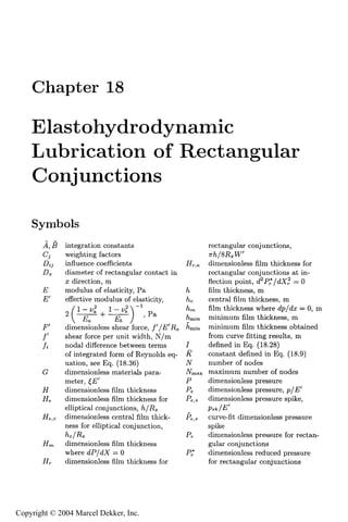 Chapter 18

    Elastohydrodynamic
    Lubrication of Rectangular
    Conjunctions

    Symbols
              integration constants                        rectangular conjunctions,
              weighting factors
              influence coefficients               Rr,<t
                                                       dimensionless film thickness for
              diameter of rectangular contact in       rectangular conjunctions at in-
              x direction, m                           flection point, of P,*/dX;! = 0
              modulus of elasticity, Pa          /t    Him thickness, m
       F'     effective modulus of elasticity,   ^c    central Sim thickness, m
                                       L
                                                 /tm   Blm thickness where Jp/ch; = 0, m
                                         , Pa    ^min minimum film thickness, m
       F'     dimensionless shear force, /'/F/R^ ^min minimum Him thickness obtained
              shear force per unit width, N/m          from curve fitting results, m
              nodal difference between terms     7     deHned in Eq. (18.28)
              of integrated form of Reynolds eq- R     constant deHned in Eq. (18.9)
              uation, see Eq. (18.36)            TV    number of nodes
       C      dimensionless materials para-      JVmax maximum number of nodes
              meter, ^F'                         P     dimensionless pressure
       R      dimensionless film thickness       P,    dimensionless pressure, p/F'
              dimensionless film thickness for   P , , dimensionless pressure spike,
                                                  ,.
              elliptical conjunctions, 7t/Rx
              dimensionless central film thick-  P,,s curve-Ht dimensionless pressure
              ness for elliptical conjunction,         spike
                                                 Pr    dimensionless pressure for rectan-
              dimensionless film thickness             gular conjunctions
              where dP/a!X = 0                   P^    dimensionless reduced pressure
       R,     dimensionless Him thickness for          for rectangular conjunctions

                                            451


Copyright © 2004 Marcel Dekker, Inc.
 