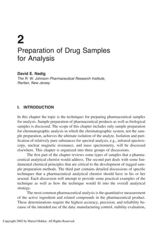 2
          Preparation of Drug Samples
          for Analysis

          David E. Nadig
          The R. W. Johnson Pharmaceutical Research Institute,
          Raritan, New Jersey




          I.   INTRODUCTION

          In this chapter the topic is the techniques for preparing pharmaceutical samples
          for analysis. Sample preparation of pharmaceutical products as well as biological
          samples is discussed. The scope of this chapter includes only sample preparation
          for chromatographic analysis in which the chromatographic system, not the sam-
          ple preparation, achieves the ultimate isolation of the analyte. Isolation and puri-
          ﬁcation of relatively pure substances for spectral analysis, e.g., infrared spectros-
          copy, nuclear magnetic resonance, and mass spectrometry, will be discussed
          elsewhere. This chapter is organized into three groups of discussions.
                 The ﬁrst part of the chapter reviews some types of samples that a pharma-
          ceutical analytical chemist would address. The second part deals with some fun-
          damental chemical principles that are critical to the development of rugged sam-
          ple preparation methods. The third part contains detailed discussions of speciﬁc
          techniques that a pharmaceutical analytical chemist should have in his or her
          arsenal. Each discussion will attempt to provide some practical examples of the
          technique as well as how the technique would ﬁt into the overall analytical
          strategy.
                 The most common pharmaceutical analysis is the quantitative measurement
          of the active ingredient and related compounds in the pharmaceutical product.
          These determinations require the highest accuracy, precision, and reliability be-
          cause of the intended use of the data: manufacturing control, stability evaluation,


Copyright 2002 by Marcel Dekker. All Rights Reserved.
 