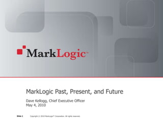 MarkLogic Past, Present, and Future
          Dave Kellogg, Chief Executive Officer
          May 4, 2010

Slide 1     Copyright © 2010 MarkLogic® Corporation. All rights reserved.
 