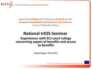 organising training and setting up networks on the
 European Coordination of Social Security Schemes
               in the 27 Member States


     National trESS Seminar
   Experiences with ECJ-court rulings
concerning export of benefits and access
              to benefits

               Copenhagen 23.9.2011



                     Bernhard Spiegel
 