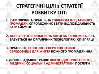 СТРАТЕГІЧНІ ЦІЛІ з СТРАТЕГІЇ
РОЗВИТКУ ОТГ:
1. САМОВРЯДНА ОРГАНІЧНА СПІЛЬНОТА ІНІЦІАТИВНИХ
ГРОМАДЯН, СПРОМОЖНИХ ВЗЯТИ ВІДПОВІДАЛЬНІСТЬ
ЗА МАЙБУТНЄ
2. КОНКУРЕНТОСПРОМОЖНА МІСЦЕВА ЕКОНОМІКА, ЯКА
БАЗУЄТЬСЯ НА ОРГАНІЧНИХ ТЕХНОЛОГІЯХ І СПІВПРАЦІ
3. ОРГАНІЧНЕ, БЕЗПЕЧНЕ і ЕНЕРГОЕФЕКТИВНЕ
СЕРЕДОВИЩЕ ДЛЯ ЖИТТЯ КОЖНОГО ГРОМАДЯНИНА
4. ДРУЖНЯ АДМІНІСТРАЦІЯ: ЯКІСНІ і ДОСТУПНІ ОСВІТНІ,
МЕДИЧНІ, СОЦІАЛЬНІ і АДМІНІСТРАТИВНІ ПОСЛУГИ
 