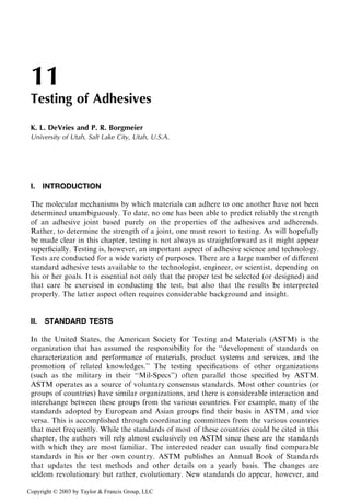 11
Testing of Adhesives
K. L. DeVries and P. R. Borgmeier
University of Utah, Salt Lake City, Utah, U.S.A.

I. INTRODUCTION
The molecular mechanisms by which materials can adhere to one another have not been
determined unambiguously. To date, no one has been able to predict reliably the strength
of an adhesive joint based purely on the properties of the adhesives and adherends.
Rather, to determine the strength of a joint, one must resort to testing. As will hopefully
be made clear in this chapter, testing is not always as straightforward as it might appear
superﬁcially. Testing is, however, an important aspect of adhesive science and technology.
Tests are conducted for a wide variety of purposes. There are a large number of diﬀerent
standard adhesive tests available to the technologist, engineer, or scientist, depending on
his or her goals. It is essential not only that the proper test be selected (or designed) and
that care be exercised in conducting the test, but also that the results be interpreted
properly. The latter aspect often requires considerable background and insight.

II.

STANDARD TESTS

In the United States, the American Society for Testing and Materials (ASTM) is the
organization that has assumed the responsibility for the ‘‘development of standards on
characterization and performance of materials, product systems and services, and the
promotion of related knowledges.’’ The testing speciﬁcations of other organizations
(such as the military in their ‘‘Mil-Specs’’) often parallel those speciﬁed by ASTM.
ASTM operates as a source of voluntary consensus standards. Most other countries (or
groups of countries) have similar organizations, and there is considerable interaction and
interchange between these groups from the various countries. For example, many of the
standards adopted by European and Asian groups ﬁnd their basis in ASTM, and vice
versa. This is accomplished through coordinating committees from the various countries
that meet frequently. While the standards of most of these countries could be cited in this
chapter, the authors will rely almost exclusively on ASTM since these are the standards
with which they are most familiar. The interested reader can usually ﬁnd comparable
standards in his or her own country. ASTM publishes an Annual Book of Standards
that updates the test methods and other details on a yearly basis. The changes are
seldom revolutionary but rather, evolutionary. New standards do appear, however, and
Copyright © 2003 by Taylor & Francis Group, LLC

 