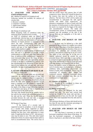 Prof.R.V.R.K.Prasad, Akshaya B.Kamdi / International Journal of Engineering Research and
                  Applications (IJERA) ISSN: 2248-9622 www.ijera.com
                   Vol. 2, Issue 5, September- October 2012, pp.664-666
4. ANALYSIS AND DESIGN OF                        slab has tensile stress and concave face of slab
CONTAINER WALL                                   compressive stress. Hence R/F should be placed on
4.1. Method of Analysis of Cylindrical wall                 the concave face near the surface to be more
Following method are available for analysis of              effective. The best form of R/F will be radial and
circular tank.                                              circumferential to safe-guard the slab against
1. Reissner’s method                                        circular and radial crack respectively. An
2. Carpenter’s method                                       alternative arrangement in form of mesh such that
3. Approximate method                                       the intensity of reinforcement in either direction of
4. I.S. code method                                         the mesh is as required for the bigger of the radial
                                                            and circumferential stresses. The radial and
4.2. Design of cylindrical wall                             circumferential system of reinforcement become
While designing walls of cylindrical tanks the              essential near the periphery of the slab if the
following points should be born in mind                     stresses there are not negligible or if the slab is
(a) Wall of cylindrical tanks are either cast               fixed at edges.
monolithically with the base or set in grooves and
key ways. In either case deformation of wall under          6. ANALYSIS AND DESIGN OF TOP
influence of liquid pressure is restricted at end           DOME
above the base. Consequently, only part of                           A dome may be defined as a thin shell
triangular hydrostatic load will be carried by ring         generated by the revolution of a regular curve about
tension and part of the load at bottom will be              one of its axes. The shape of the dome depends on
supported by cantilever action                              the type of the curve and the direction of the axis of
(b) It is difficult to restrict rotation or settlement of   revolution. In spherical and conoidal domes,
base slab and it is advisable to provide vertical           surface is described by revolving an arc of a circle.
reinforcement as if the wall were fully fixed at the        The centre of the circle may be on the axis of
base, in addition to the reinforcement required to          rotation (spherical dome) or outside the axis
resist horizontal ring tension for hinge at base ,          (conoidal dome). Both types may or may not have
conditions of walls, unless the appropriate amount          a symmetrical lantern opening through the top. The
of fixity at the base is established by analysis with       edge of the shell around its base is usually provided
due consideration to the dimension of base slab the         with edge member cast integrally with the shell.
type of joint between the wall and slab and where           Domes are used in variety of structures, as in the
applicable the type of soil supporting the base slab.       roof of circular areas, in circular tanks, in hangers,
                                                            exhibition halls, auditoriums, planetorium and
5. ALYSIS AND DESIGN OF BASE SLAB                           bottom of tanks, bins and bunkers. Domes may be
5.1 Analysis of base slab                                   constructed of masonry, steel, timber and
          When the circular tanks are elevated and          reinforced concrete. However, reinforced domes
supported, the analysis and design of base slab             are more common nowadays since they can be
depend upon the manner in which it is supported if          constructed over large spans.
the supporting tower consisting of columns placed
below the tank walls, usually no separate curved            6.1. Analysis of top dome
beam is required over the column to support the                     Stresses to be considered in dome are
tank. The tank wall itself act as a curved beam, as         Meridional thrust , Hoop stress
the depth of this beam is large only a few steel bar
at its bottom and top is all that is required as a          6.2. Design of top dome
reinforcement for the beam section.                                   The domes are designed for the total
The base slab should however be suitably tied to            vertical load only. The term total vertical load
the walls by the vertical rods embedded properly in         include the weight of the dome slab and that of
the slab and the wall. When the flexible joint is           covering material ,if any over the slab the weight
provided between the wall and slab, a separate              of any other load suspended from the slab and live
circular beam is required below the slab.                   load etc.
                                                            The minimum thickness of dome slab should not be
5.2 Design of base base                                     less than 80 mm and the minimum percentage of
          If the bottom of a circular tank is               steel should not be less than 0.3 %
supported around its periphery, it can be designed
as a circular slab simply supported at edges.               7. ANALYSIS AND DESIGN OF TOP
Although circular slab are not so commonly used in          RING BEAM
building but they have wide application in water                      The ring beam is necessary to resist the
tanks. In applying this theory to R.C. slab poisson’s       horizontal component of the thrust of the dome. To
ratio may be taken to zero. This slab when loaded           bear this horizontal component of meridional
deflected in form of a saucer and develops radial as        thrust a ring beam is provided at the base of dome
well as circumferential stress. The convex face of               .


                                                                                                  665 | P a g e
 